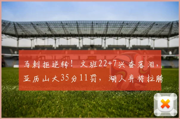 马刺拒逆转!文班22+7兴奋落泪,亚历山大35分11罚,湖人弃将拉胯