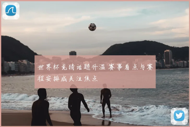 世界杯竟猜话题升温 赛事看点与赛程安排成关注焦点