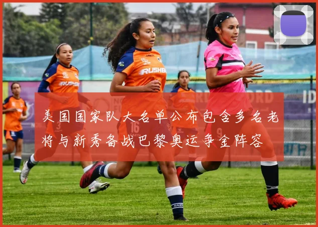 美国国家队大名单公布包含多名老将与新秀备战巴黎奥运争金阵容